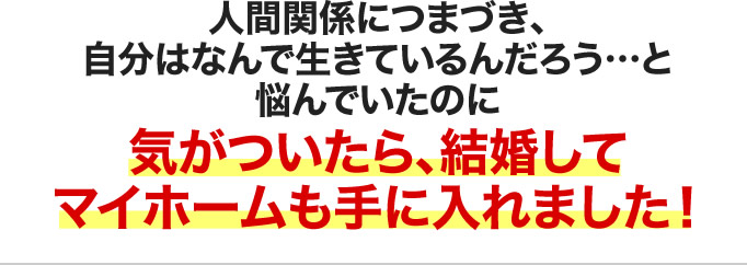 人間関係につまづき、自分はなんで生きているんだろう…と悩んでいたのに気がついたら、結婚してマイホームも手に入れました！