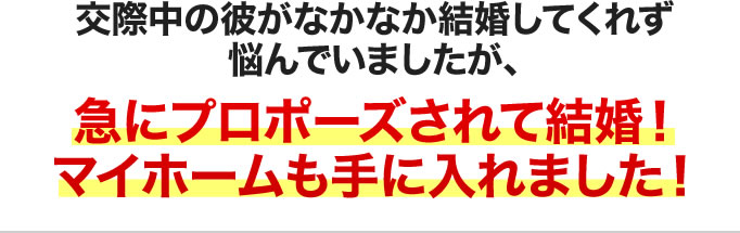 交際中の彼がなかなか結婚してくれず悩んでいましたが、急にプロポーズされて結婚!マイホームも手に入れました!