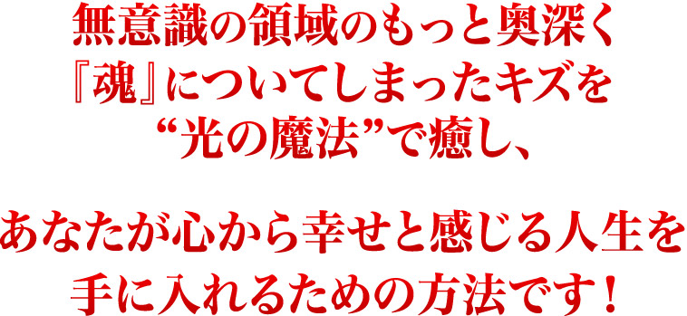 無意識の領域のもっと奥深く『魂』についてしまったキズを光の魔法で癒しあなたが心から幸せと感じる人生を手に入れるための方法です！