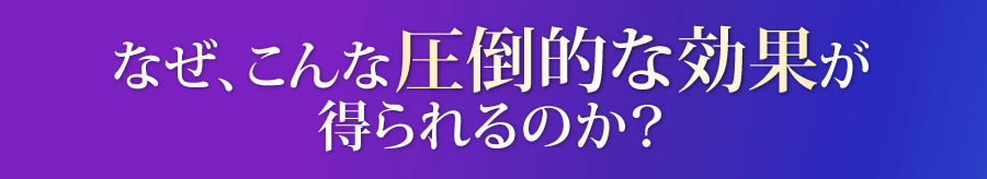 なぜ、こんな圧倒的な効果が得られるのか？
