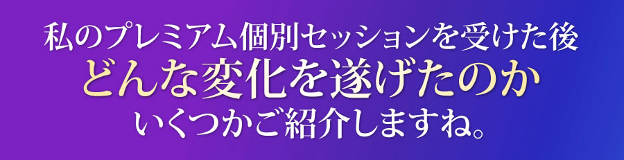 私のプレミアム個人セッションを受けた後、どんな変化を遂げたのか、いくつかご紹介しますね。