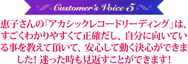 恵子さんの「アカシックレコードリーディング」は、すごく、わかりやすくて、正確だし、自分に向いている事を教えて頂いて、安心して動く決心ができました！迷った時も見返すことができます！