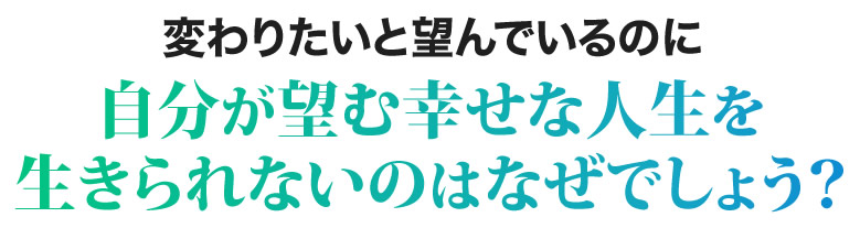 変わりたいと望んでいるのに自分が望む幸せな人生を生きられないのはなぜでしょう？