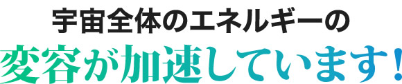 宇宙全体のエネルギーの変容が加速しています！