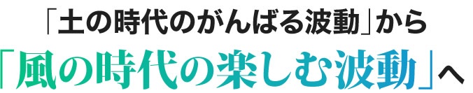 「土の時代のがんばる波動」から「風の時代の楽しむ波動」へ