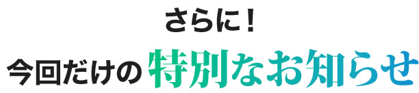 さらに！今回だけの特別なお知らせ