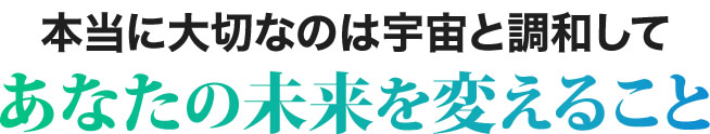 本当に大切なのは宇宙と調和してあなたの未来を変えること